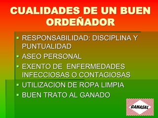 CUALIDADES DE UN BUEN
ORDEÑADOR
 RESPONSABILIDAD: DISCIPLINA Y
PUNTUALIDAD
 ASEO PERSONAL
 EXENTO DE ENFERMEDADES
INFECCIOSAS O CONTAGIOSAS
 UTILIZACION DE ROPA LIMPIA
 BUEN TRATO AL GANADO
 