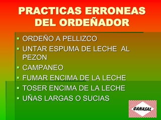 PRACTICAS ERRONEAS
DEL ORDEÑADOR
 ORDEÑO A PELLIZCO
 UNTAR ESPUMA DE LECHE AL
PEZON
 CAMPANEO
 FUMAR ENCIMA DE LA LECHE
 TOSER ENCIMA DE LA LECHE
 UÑAS LARGAS O SUCIAS
 