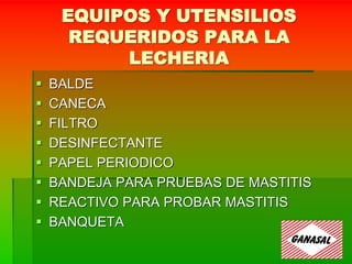 EQUIPOS Y UTENSILIOS
REQUERIDOS PARA LA
LECHERIA
 BALDE
 CANECA
 FILTRO
 DESINFECTANTE
 PAPEL PERIODICO
 BANDEJA PARA PRUEBAS DE MASTITIS
 REACTIVO PARA PROBAR MASTITIS
 BANQUETA
 