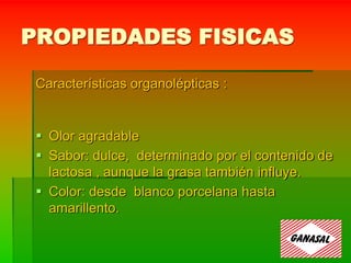 PROPIEDADES FISICAS
Características organolépticas :
 Olor agradable
 Sabor: dulce, determinado por el contenido de
lactosa , aunque la grasa también influye.
 Color: desde blanco porcelana hasta
amarillento.
 