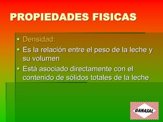 PROPIEDADES FISICAS
 Densidad:
 Es la relación entre el peso de la leche y
su volumen
 Está asociado directamente con el
contenido de sólidos totales de la leche
 