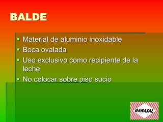 BALDE
 Material de aluminio inoxidable
 Boca ovalada
 Uso exclusivo como recipiente de la
leche
 No colocar sobre piso sucio
 