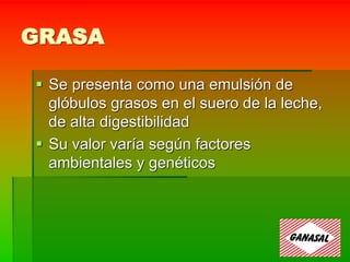 GRASA
 Se presenta como una emulsión de
glóbulos grasos en el suero de la leche,
de alta digestibilidad
 Su valor varía según factores
ambientales y genéticos
 