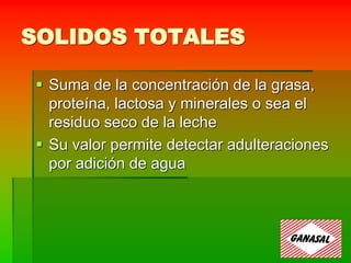 SOLIDOS TOTALES
 Suma de la concentración de la grasa,
proteína, lactosa y minerales o sea el
residuo seco de la leche
 Su valor permite detectar adulteraciones
por adición de agua
 