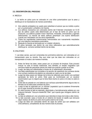 2.2. DESCRIPCIÓN DEL PROCESO
A. MEZCLA
1. La leche en polvo pura es colocada en una tolva pulverizadora que la pesa y
distribuye en la mezcladora de manera automática.
2. Aire caliente antiséptico es usado para esterilizar el azúcar que es molido a polvo
por un pulverizador y añadido a la mezcla.
3. Los aditivos necesarios son colocados dentro del V-blender (mezclador en V) El
tipo de aditivo usado está determinado por el tipo de leche en polvo que se
producirá. Los aditivos pueden incluir vitaminas, minerales, aminoácidos y agentes
saborizantes. La mezcla de estos aditivos garantizan una buena distribución
cuando son mezclados con los otros ingredientes.
4. Todos los ingredientes anteriormente mencionados son nuevamente mezclados
por una máquina mezcladora automática.
5. Después la mezcla es tamizada por un colador vibratorio.
6. El polvo tamizado cae dentro de una tolva rellenadora que automáticamente
distribuye la correcta cantidad dentro de las latas.
B. ENLATADO
1. Las latas vacías, que son compradas de suministros externos, son colocadas en un
transportador para su recorte. Hay que notar que las latas son colocadas en un
transportador al revés o de manera invertida.
2. Antes de llenar las latas, estas pasan por un proceso de limpieza. Este proceso
incluye no solo el lavado tradicional, sino también un lavado magnético que
remueve hasta las pequeñas piezas de metal que podrían quedar en la lata.
3. Luego, las latas son esterilizadas a través de un esterilizador ultravioleta.
4. Las latas esterilizadas son enviadas a la sección de repartición de cucharas donde
una cuchara medidora de plástico es colocada en cada una de las latas.
5. Luego las latas pasan por debajo de la tolva de rellenado para recibir una cantidad
apropiada de leche en polvo. Este paso es monitoreado por un escáner
(examinador) que no dejará que la tolva libere leche en polvo si la lata no está en
su sitio.
6. Cada lata es pesada en una balanza que rechaza automáticamente alguna lata no
llenada con la adecuada cantidad de polvo.
7. Luego la lata es agarrada por un clincher (sujetador) que la sostiene firmemente
en su lugar durante el proceso de sellado.
8. En este proceso la lata es aspirada, abarrotada y herméticamente sellada por una
máquina llamada “Vacuum-master/N2 Filler” que inyecta gas nitrógeno dentro de
las latas.
9. La lata es sellada por una suturadora que rebordea la base de la lata a ella misma.
10. La lata suturada pasa a través de un sistema de lavado al cepillo que remueve
algún residuo de leche en polvo de la parte externa de la lata.
11. Luego las latas son colocadas dentro de cajas de cartón que son sellados con
cinta adhesiva, completando de esa manera todo el proceso.
 