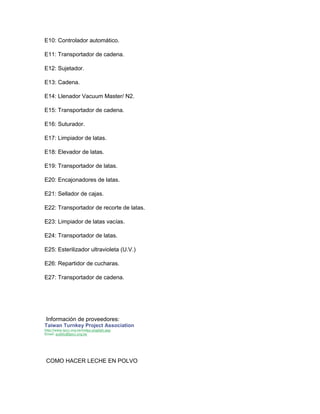 E10: Controlador automático.
E11: Transportador de cadena.
E12: Sujetador.
E13: Cadena.
E14: Llenador Vacuum Master/ N2.
E15: Transportador de cadena.
E16: Suturador.
E17: Limpiador de latas.
E18: Elevador de latas.
E19: Transportador de latas.
E20: Encajonadores de latas.
E21: Sellador de cajas.
E22: Transportador de recorte de latas.
E23: Limpiador de latas vacías.
E24: Transportador de latas.
E25: Esterilizador ultravioleta (U.V.)
E26: Repartidor de cucharas.
E27: Transportador de cadena.
Información de proveedores:
Taiwan Turnkey Project Association
http://www.tpcc.org.tw/index-english.asp
Email: public@tpcc.org.tw
COMO HACER LECHE EN POLVO
 