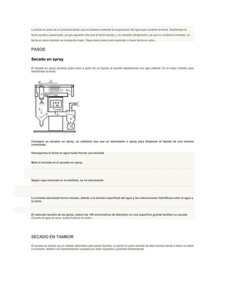 La leche en polvo es un producto lácteo que se obtiene mediante la evaporación del agua que contiene la leche. Deshidratar la
leche ayuda a preservarla, ya que aguanta más que la leche líquida, y no necesita refrigeración, ya que no contiene humedad. La
leche en polvo también se transporta mejor. Sigue estos pasos para aprender a hacer leche en polvo.
PASOS
Secado en spray
El secado en spray produce polvo seco a partir de un líquido al secarlo rápidamente con gas caliente. Es el mejor método para
deshidratar la leche.
Consigue un secador en spray, un artefacto que usa un atomizador o spray para dispersar el líquido de una manera
controlada.
Homogeniza la leche en agua hasta formar una lechada.
Mete la lechada en el secador en spray.
1. 4
Según vaya entrando en el artefacto, se irá atomizando.
1. 5
La lechada atomizada forma micelas, debido a la tensión superficial del agua y las interacciones hidrofilicas entre el agua y
la leche.
1. 6
El reducido tamaño de las gotas, (sobre los 100 micrómetros de diámetro) en una superficie grande facilitan su secado.
Cuando el agua se seca, queda la leche en polvo.
SECADO EN TAMBOR
El secado en tambor es un método alternativo para secar líquidos. La leche en polvo secada de esta manera tiende a tener un sabor
a cocinado, debido a la caramelización causada por estar expuesta a grandes temperaturas.
 