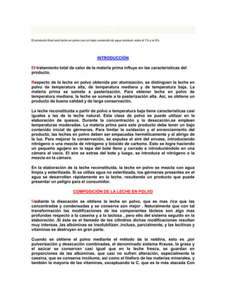 6
El producto final será leche en polvo con un bajo contenido de agua residual, entre el 1% y el 4%.
INTRODUCCIÓN
El tratamiento total de calor de la materia prima influye en las características del
producto.
Respecto de la leche en polvo obtenida por atomización, se distinguen la leche en
polvo de temperatura alta, de temperatura mediana y de temperatura baja. La
materia prima se somete a pasterización. Para obtener leche en polvo de
temperatura mediana, la leche se somete a la pasterización alta. Así, se obtiene un
producto de buena calidad y de larga conservación.
La leche reconstituida a partir de polvo a temperatura baja tiene características casi
iguales a las de la leche natural. Esta clase de polvo se puede utilizar en la
elaboración de quesos. Durante la concentración y la desecación,se emplean
temperaturas moderadas. La materia prima para este producto debe tener un bajo
contenido inicial de gérmenes. Para limitar la oxidación y el enranciamiento del
producto, las leches en polvo deben ser empacadas herméticamente y al abrigo de
la luz. Para mejorar la conservación, se expulsa el aire del envase, introduciendo
nitrógeno o una mezcla de nitrógeno y bióxido de carbono. Esto se logra haciendo
un pequeño agujero en la tapa del bote lleno y cerrado e introduciéndolo en una
cámara al vacío. El aire se extrae del bote y luego, se introduce el nitrógeno o la
mezcla en la cámara.
En la elaboración de la leche reconstituida, la leche en polvo se mezcla con agua
limpia y esterilizada. Si se utiliza agua no esterilizada, los gérmenes presentes en el
agua se desarrollan rápidamente en la leche, resultando un producto que puede
presentar un peligro para el consumidor.
COMPOSICIÓN DE LA LECHE EN POLVO
Mediante la disecación se obtiene la leche en polvo, que es mas rica que las
concentradas y condensadas y se conserva aún mejor . Naturalmente que con tal
transformación las modificaciones de los componentes lácteos son algo mas
profundas respecto a la caseína y a la lactosa , pero ello del sistema seguido en la
elaboración .Si éste es el llamado de los cilindros dichas modificaciones resultan
muy intensas ,las albúminas se insolubilizan ,incluso, parcialmente, y las lecitinas y
vitaminas se destruyen en gran parte.
Cuando se obtiene el polvo mediante el método de la neblina, esto es ,por
pulverización y desecación combinadas, el denominado sistema Krause, la grasa y
el azúcar se conservan casi igual que en la leche fresca, se guardan en
proporciones de las albúminas, que casi no sufren alteración, especialmente la
caseína, que se conserva incólume, así como el fósforo de las materias minerales, y
también la mayoría de las vitaminas, exceptuando la C, que es la más atacada Con
 