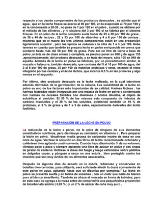 respecto a los demás componentes de los productos desecados , se admite que el
agua , que en la leche fresca se acerca al 90 por 100, en la evaporada al 70 por 100 y
en la condensada a 20-30 , no pasa de 7 por 100 en el polvo , cuando se obtiene por
el método de los cilindros , y ni siquiera del 3 por 100 si se fabrica por el sistema
Krause. En el polvo de la leche completo suele haber de 25 a 30 por 100 de grasa ,
de 30 a 40 de lactosa , 22 a 33 por 100 de albúmina y 4 a 6 por 100 de cenizas ,
mientras que en el macro los tres últimos componentes están en una proporción
ligeramente superior , pero los lípidos se reducen a la cifra de 1 a 3 por 100. Debe
tenerse en cuenta que también se prepara leche en polvo enriquecida en crema que
contiene hasta más del 50 por 100 de grasa. Para ser un litro de leche a base de
polvo ,si éste es de clase entera o completa, es preciso poner en 900 g de agua 135
,aproximadamente, del producto desecado, y se trata del macro, sólo 105 en 940 de
aquélla. Además de la leche en polvo se fabrican, por un procedimiento similar, la
mazada o babeurre, también desecada, que contiene del 5 al 10 por 100 de agua, del
3 al 8 por 100 de grasa, 35 por 100 de materias proteicas y otras, estando el resto
integrado por las cenizas y el ácido láctico, que alcanza 8,5 % en las primeras y algo
menos en el segundo.
Por último, otro producto desecado es la leche malteada, en la cual interviene
además derivados de la germinación de la cebada. Las solubilidad de la leche en
polvo es uno de los factores más importantes de su calidad. Harinas lácteas : las
harinas lacteadas están integradas por una mezcla de leche en polvo o condensada
con harinas de cereales tratadas con diastasas o ácidos diluidos, al objeto de
solubilizar el almidón. El 50 % de las mismas esta compuesto de hidratos de
carbono insolubles y el 30 % de los solubles, existiendo también un 10 % de
proteínas, el 5 % de grasa y de 1 a 3 de sales, especialmente derivadas del ácido
fosfórico.
PREPARACIÓN DE LA LECHE EN POLVO
La reducción de la leche a polvo, no le priva de ninguno de sus elementos
constitutivos nutritivos, pero disminuye su contenido en vitamina c . Para preparar
la leche en polvo: „disuélvase media gruesa de carbonato neutro de sosa en una
onza de agua. Viértase la solución en dos litros de leche recientemente ordeñada y
caliéntese bien agitando continuamente. Cuando haya disminuido ¾ de su volumen,
viértase poco a poco y siempre agitando una libra de azúcar en polvo y dos onzas
de jarabe de centeno. Retírese la masa del fuego y luego extiéndase sobre platillos
en delgadas capas, y póngase a secar en una estufa , bien protegido contra los
insectos que son muy ávidos de los alimentos azucarados.
Después de algunos días de secado en la estufa, redúzcase y consérvese en
botellas bien cerradas. para utilizarla, será suficiente añadir la dosis conveniente de
este polvo en agua, agitando hasta que se disuelva por completo.” La leche en
polvo se presenta suelta y en forma de escamas , con un color que baría de blanco
puro al blanco amarillento. También se ofrece al mercado en forma de tabletas; pero
en este caso se agrega a la masa antes de comprimirla una pequeñísima proporción
de bicarbonato sódico ( 0,03 % ) y un 2 % de azúcar de caña muy puro .
 