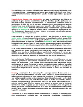 Procedimiento mas corriente de fabricación: existen muchos procedimientos, más
o menos prácticos y parecidos para preparar leche en polvo, teniendo todo ellos a
conservar en la misma su sabor primitivo y evitar el sabor algo sebáceo que puede
tomar.
Procedimiento Krause o de atomización: con este procedimiento se obtiene un
producto de gran calidad y solubilidad perfecta, debido a que las partículas son
mas finas que en los otros procedimientos. Las instalaciones corrientes tienen un
rendimiento de 10 a 500 kg. de leche en polvo por hora, pero pueden construirse
instalaciones para rendimientos mucho mas elevados . En primer lugar se debe
espesar la leche fresca mediante evaporadores de condensación. seguidamente el
producto se pulveriza en forma de finísima niebla a temperaturas superiores a 100°
C, a fin de extraer rápidamente el agua y obtener un producto húmedo aún , que por
enfriamiento se deseca por si solo.
Para mantener la caseína en su forma primitiva , se adiciona a la leche fosfato
sódico u otra sal , con lo que al mismo tiempo se estabiliza la materia grasa . Si la
leche es excesivamente ácida , se le puede añadir una pequeña cantidad ce cal ,
como neutralizante. El producto condensado se pulveriza en la instalación secadora
esquemática en la figura 195. La parte central del secadero consiste en la cámara
secadora o cocción provisto de una puerta hermética para la limpieza e inspección.
En el centro de la cubierta de esta cámara se encuentra el dispositivo atomizador
que mediante un rodete de construcción especial sin toberas , capas de 6000 a
20000 r. p.m., atomiza el liquido arrojando las diminutas partículas de manera que
formen una niebla en el interior de la cámara . El líquido es conducido al dispositivo
atomizador por medio de la bomba de alimentación ,que extrae del depósito .
Las partículas del líquido que componen la niebla chocan inmediatamente con una
corriente giratoria de aire caliente procedente del dispersador de aire, montado
debajo del atomizador . Este choque produce el secado casi instantáneo de las
partículas de la niebla, formando un polvo homogéneo, cuyo grado de humedad
puede ajustarse al valor deseado. La comprobación de este grado de humedad, así
como de las temperaturas de entrada y de salida del aire, se realiza por el cuadro de
mandos.
Envase y conservación de la leche en polvo : La mejor manera de envasarla es en
cajas de hojalata perfectamente cerradas, y para prevenir la alteración de la materia
grasa conviene introducir en ellas algo de gas carbónico. El envase debe asegurar
una total protección contra contaminaciones, absorción de humedad y acción de la
luz . No se conservan con tanta facilidad como la leche condensada, máximo
estando prohibido que se mezcle ningún producto que ayude a su conservación y
ésta es mucho mas difícil en cuanto se a abierto el envase que lo contenía,
formándose moho o apoco que se descuide el consumidor . Por otra parte, el
tiempo que puede conservarse depende de la clase de leche con que fue preparado
el polvo y de calidad del envase que lo contenga, así como del cuidado con que
haya sido embalado.
Aplicación de la leche en polvo: Por la comodidad de su empleo, la leche en polvo
esta especialmente indicada para los soldados, navegantes, exploradores,
 