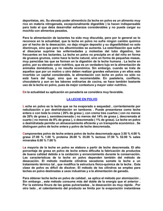 deportistas, etc. Su elevado poder alimenticio (la leche en polvo es un alimento muy
rico en materia nitrogenada, excepcionalmente digestible ) la hacen indispensable
para todo el que deba desarrollar esfuerzos considerables y no pueda cargar su
mochila con alimentos pesados.
Para la alimentación de lactantes ha sido muy discutida, pero por lo general se lo
reconoce en la actualidad, que la leche en polvo no sufre ningún cambio químico
por el hecho de la desecación, no deja ningún deposito y su digestibilidad no solo
disminuye, sino que para los albuminoides se aumenta. La esterilización que sufre
al disecarse suprime las enfermedades y molestias del tubo digestivo, tan
frecuentes en los lactantes. La leche en polvo no precipita en el del niño en forma
de gruesos grumos, como hace la leche natural, sino en forma de pequeñas masas,
muy parecidas las que se forman en la digestión de la leche humana . La leche en
polvo, por su elevado valor nutritivo, que es un verdadero lujo en la alimentación de
animales domésticos, y no resulta económica. Sin embargo, cuando se trata de
aquellos que por un motivo u otro deben realizar grandes esfuerzos y en ellos esta
invertido un capital considerable, la alimentación con leche en polvo no sólo no
está fuera del lugar, sino que es recomendable. En pastelería, confitería,
chocolatería y aun en las labores ordinarias de cocina, se hace también bastante
uso de la leche en polvo, pues da mejor contextura y mayor valor nutritivo.
En la actualidad su aplicación en panadería se considera muy favorable.
LA LECHE EN POLVO
L eche en polvo es la leche que se ha evaporado a sequedad , corrientemente por
nebulización o por deshidratación en tambores . Puede presentarse como leche
entera o con toda la crema ( 26% de grasa ), con crema tres cuartos ( con no menos
de 20% de grasa ), semidescremada ( no menos del 14% de grasa ), descremada al
cuarto ( no menos de 8% de grasa ), o descremada ( 1% de grasa). Le leche en polvo
o deshidratada permite un almacenamiento eficiente y un transporte económico . Se
distinguen polvo de leche entera y polvo de leche descremada.
Componentes polvo de leche entera polvo de leche descremada agua 3.50 % 4.00 %
grasa 27.00 % 1.00 % proteína 26.00 % 35.00 % lactosa 37.50 % 52.00 % sales
minerales 6.00 % 7.00 %
La mayoría de la leche en polvo se elabora a partir de leche descremada. El alto
porcentaje de grasa en polvo de leche entera dificulta la fabricación de productos
de buena calidad debido a la oxidación y enranciamiento durante la conservación.
Las características de la leche en polvo dependen también del método de
desecación. El método mediante cilindros secadores somete la leche a un
tratamiento térmico tal , que modifica la estructura físico-química de la leche . Esta
clase de polvo es difícil de disolver. El método de los cilindros se emplea para
leches en polvo destinadas a usos industrias y a la alimentación de ganado.
Para obtener leche leche en polvo de calidad , se aplica el método por atomización .
Sin embargo , este método consume más del doble de la energía que el anterior .
Por la extrema finura de las gotas pulverizadas , la desecación es muy rápida . Por
otro lado , el calentamiento del producto se limita por la evaporación instantánea
 