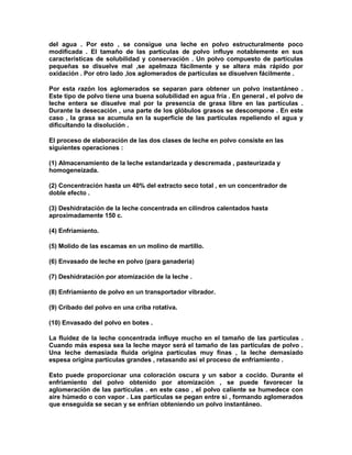 del agua . Por esto , se consigue una leche en polvo estructuralmente poco
modificada . El tamaño de las partículas de polvo influye notablemente en sus
características de solubilidad y conservación . Un polvo compuesto de partículas
pequeñas se disuelve mal ,se apelmaza fácilmente y se altera más rápido por
oxidación . Por otro lado ,los aglomerados de partículas se disuelven fácilmente .
Por esta razón los aglomerados se separan para obtener un polvo instantáneo .
Este tipo de polvo tiene una buena solubilidad en agua fría . En general , el polvo de
leche entera se disuelve mal por la presencia de grasa libre en las partículas .
Durante la desecación , una parte de los glóbulos grasos se descompone . En este
caso , la grasa se acumula en la superficie de las partículas repeliendo el agua y
dificultando la disolución .
El proceso de elaboración de las dos clases de leche en polvo consiste en las
siguientes operaciones :
(1) Almacenamiento de la leche estandarizada y descremada , pasteurizada y
homogeneizada.
(2) Concentración hasta un 40% del extracto seco total , en un concentrador de
doble efecto .
(3) Deshidratación de la leche concentrada en cilindros calentados hasta
aproximadamente 150 c.
(4) Enfriamiento.
(5) Molido de las escamas en un molino de martillo.
(6) Envasado de leche en polvo (para ganadería)
(7) Deshidratación por atomización de la leche .
(8) Enfriamiento de polvo en un transportador vibrador.
(9) Cribado del polvo en una criba rotativa.
(10) Envasado del polvo en botes .
La fluidez de la leche concentrada influye mucho en el tamaño de las partículas .
Cuando más espesa sea la leche mayor será el tamaño de las partículas de polvo .
Una leche demasiada fluida origina partículas muy finas , la leche demasiado
espesa origina partículas grandes , retasando así el proceso de enfriamiento .
Esto puede proporcionar una coloración oscura y un sabor a cocido. Durante el
enfriamiento del polvo obtenido por atomización , se puede favorecer la
aglomeración de las partículas . en este caso , el polvo caliente se humedece con
aire húmedo o con vapor . Las partículas se pegan entre si , formando aglomerados
que enseguida se secan y se enfrían obteniendo un polvo instantáneo.
 