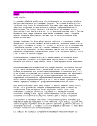 Como hacen la leche en polvo y es el mismo proceso para hacer vinagre en
polvo?
Leche en polvo.
La reducción de la leche a polvo, no le priva de ninguno de sus elementos constitutivos
nutritivos, pero disminuye su contenido en vitamina c . Para preparar la leche en polvo:
„disuélvase media gruesa de carbonato neutro de sosa en una onza de agua. Viértase la
solución en dos litros de leche recientemente ordeñada y caliéntese bien agitando
continuamente. Cuando haya disminuido ¾ de su volumen, viértase poco a poco y
siempre agitando una libra de azúcar en polvo y dos onzas de jarabe de centeno. Retírese
la masa del fuego y luego extiéndase sobre platillos en delgadas capas, y póngase a
secar en una estufa , bien protegido contra los insectos que son muy ávidos de los
alimentos azucarados.
Después de algunos días de secado en la estufa, redúzcase y consérvese en botellas
bien cerradas. para utilizarla, será suficiente añadir la dosis conveniente de este polvo en
agua, agitando hasta que se disuelva por completo.” La leche en polvo se presenta suelta
y en forma de escamas , con un color que baría de blanco puro al blanco amarillento.
También se ofrece al mercado en forma de tabletas; pero en este caso se agrega a la
masa antes de comprimirla una pequeñísima proporción de bicarbonato sódico ( 0,03 % )
y un 2 % de azúcar de caña muy puro .
Procedimiento mas corriente de fabricación: existen muchos procedimientos, más o
menos prácticos y parecidos para preparar leche en polvo, teniendo todo ellos a
conservar en la misma su sabor primitivo y evitar el sabor algo sebáceo que puede tomar
.
Procedimiento Krause o de atomización: con este procedimiento se obtiene un producto
de gran calidad y solubilidad perfecta, debido a que las partículas son mas finas que en
los otros procedimientos. Las instalaciones corrientes tienen un rendimiento de 10 a 500
kg. de leche en polvo por hora, pero pueden construirse instalaciones para rendimientos
mucho mas elevados . En primer lugar se debe espesar la leche fresca mediante
evaporadores de condensación. seguidamente el producto se pulveriza en forma de
finísima niebla a temperaturas superiores a 100° C, a fin de extraer rápidamente el agua y
obtener un producto húmedo aún , que por enfriamiento se deseca por si solo.
Para mantener la caseína en su forma primitiva , se adiciona a la leche fosfato sódico u
otra sal , con lo que al mismo tiempo se estabiliza la materia grasa . Si la leche es
excesivamente ácida , se le puede añadir una pequeña cantidad ce cal , como
neutralizante. El producto condensado se pulveriza en la instalación secadora
esquemática en la figura 195. La parte central del secadero consiste en la cámara
secadora o cocción provisto de una puerta hermética para la limpieza e inspección .
En el centro de la cubierta de esta cámara se encuentra el dispositivo atomizador que
mediante un rodete de construcción especial sin toberas , capas de 6000 a 20000 r. p.m.,
atomiza el liquido arrojando las diminutas partículas de manera que formen una niebla en
el interior de la cámara . El líquido es conducido al dispositivo atomizador por medio de la
bomba de alimentación ,que extrae del depósito .
Las partículas del líquido que componen la niebla chocan inmediatamente con una
 