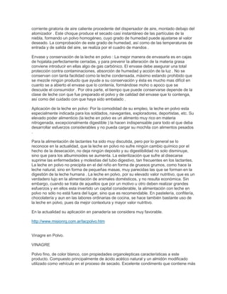 corriente giratoria de aire caliente procedente del dispersador de aire, montado debajo del
atomizador . Este choque produce el secado casi instantáneo de las partículas de la
niebla, formando un polvo homogéneo, cuyo grado de humedad puede ajustarse al valor
deseado. La comprobación de este grado de humedad, así como de las temperaturas de
entrada y de salida del aire, se realiza por el cuadro de mandos .
Envase y conservación de la leche en polvo : La mejor manera de envasarla es en cajas
de hojalata perfectamente cerradas, y para prevenir la alteración de la materia grasa
conviene introducir en ellas algo de gas carbónico. El envase debe asegurar una total
protección contra contaminaciones, absorción de humedad y acción de la luz . No se
conservan con tanta facilidad como la leche condensada, máximo estando prohibido que
se mezcle ningún producto que ayude a su conservación y ésta es mucho mas difícil en
cuanto se a abierto el envase que lo contenía, formándose moho o apoco que se
descuide el consumidor . Por otra parte, el tiempo que puede conservarse depende de la
clase de leche con que fue preparado el polvo y de calidad del envase que lo contenga,
así como del cuidado con que haya sido embalado .
Aplicación de la leche en polvo: Por la comodidad de su empleo, la leche en polvo esta
especialmente indicada para los soldados, navegantes, exploradores, deportistas, etc. Su
elevado poder alimenticio (la leche en polvo es un alimento muy rico en materia
nitrogenada, excepcionalmente digestible ) la hacen indispensable para todo el que deba
desarrollar esfuerzos considerables y no pueda cargar su mochila con alimentos pesados
.
Para la alimentación de lactantes ha sido muy discutida, pero por lo general se lo
reconoce en la actualidad, que la leche en polvo no sufre ningún cambio químico por el
hecho de la desecación, no deja ningún deposito y su digestibilidad no solo disminuye,
sino que para los albuminoides se aumenta. La esterilización que sufre al disecarse
suprime las enfermedades y molestias del tubo digestivo, tan frecuentes en los lactantes.
La leche en polvo no precipita en el del niño en forma de gruesos grumos, como hace la
leche natural, sino en forma de pequeñas masas, muy parecidas las que se forman en la
digestión de la leche humana . La leche en polvo, por su elevado valor nutritivo, que es un
verdadero lujo en la alimentación de animales domésticos, y no resulta económica. Sin
embargo, cuando se trata de aquellos que por un motivo u otro deben realizar grandes
esfuerzos y en ellos esta invertido un capital considerable, la alimentación con leche en
polvo no sólo no está fuera del lugar, sino que es recomendable. En pastelería, confitería,
chocolatería y aun en las labores ordinarias de cocina, se hace también bastante uso de
la leche en polvo, pues da mejor contextura y mayor valor nutritivo.
En la actualidad su aplicación en panadería se considera muy favorable.
http://www.misionrg.com.ar/lacpolvo.htm
Vinagre en Polvo.
VINAGRE
Polvo fino, de color blanco, con propiedades organolepticas características a este
producto. Compuesto principalmente de ácido acético natural y un almidón modificado
utilizado como vehículo en el proceso de secado. Excelente condimento que contiene más
 