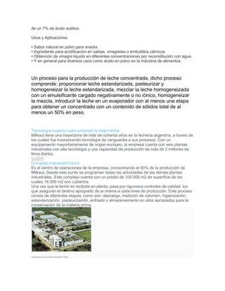 de un 7% de ácido acético.
Usos y Aplicaciones
• Sabor natural en polvo para snacks.
• Ingrediente para acidificación en salsas, vinagretas o embutidos cárnicos.
• Obtención de vinagre liquido en diferentes concentraciones por reconstitución con agua.
• Y en general para diversos usos como ácido en polvo en la industria de alimentos.
Un proceso para la producción de leche concentrada, dicho proceso
comprende: proporcionar leche estandarizada, pasteurizar y
homogeneizar la leche estandarizada, mezclar la leche homogeneizada
con un emulsificante cargado negativamente o no iónico, homogeneizar
la mezcla, introducir la leche en un evaporador con al menos una etapa
para obtener un concentrado con un contenido de sólidos total de al
menos un 50% en peso.
Tecnología superior para procesar la mejor leche
Milkaut tiene una trayectoria de más de ochenta años en la lechería argentina, a través de
los cuales fue incorporando tecnología de vanguardia a sus procesos. Con un
equipamiento mayoritariamente de origen europeo, la empresa cuenta con seis plantas
industriales con alta tecnología y una capacidad de producción de más de 2 millones de
litros diarios.
SUBIR
Complejo Industrial Franck
Es el centro de operaciones de la empresa, concentrando el 80% de la producción de
Milkaut. Desde este punto se programan todas las actividades de las demás plantas
industriales. Este complejo cuenta con un predio de 105.000 m2 de superficie de los
cuales 18.000 m2 son cubiertos.
Una vez que la leche es recibida en planta, pasa por rigurosos controles de calidad, los
que aseguran el destino apropiado de la misma a cada línea de producción. Este proceso
consta de diferentes etapas, como son: descarga, medición de volumen, higienización,
estandarización, pasteurización, enfriado y almacenamiento en silos apropiados para la
conservación de la materia prima.
Vista aérea de la Planta industrial Franck.
 