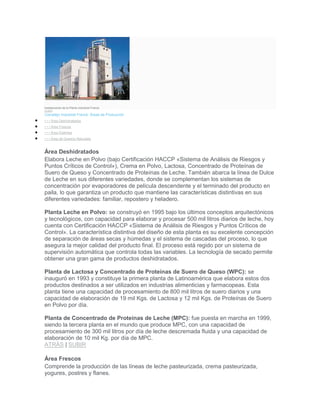 Instalaciones de la Planta industrial Franck.
SUBIR
Complejo Industrial Franck: Áreas de Producción
• • • Área Deshidratados
• • • Área Frescos
• • • Área Estériles
• • • Área de Quesos Naturales
Área Deshidratados
Elabora Leche en Polvo (bajo Certificación HACCP «Sistema de Análisis de Riesgos y
Puntos Críticos de Control»), Crema en Polvo, Lactosa, Concentrado de Proteínas de
Suero de Queso y Concentrado de Proteínas de Leche. También abarca la línea de Dulce
de Leche en sus diferentes variedades, donde se complementan los sistemas de
concentración por evaporadores de película descendente y el terminado del producto en
paila, lo que garantiza un producto que mantiene las características distintivas en sus
diferentes variedades: familiar, repostero y heladero.
Planta Leche en Polvo: se construyó en 1995 bajo los últimos conceptos arquitectónicos
y tecnológicos, con capacidad para elaborar y procesar 500 mil litros diarios de leche, hoy
cuenta con Certificación HACCP «Sistema de Análisis de Riesgos y Puntos Críticos de
Control». La característica distintiva del diseño de esta planta es su excelente concepción
de separación de áreas secas y húmedas y el sistema de cascadas del proceso, lo que
asegura la mejor calidad del producto final. El proceso está regido por un sistema de
supervisión automática que controla todas las variables. La tecnología de secado permite
obtener una gran gama de productos deshidratados.
Planta de Lactosa y Concentrado de Proteínas de Suero de Queso (WPC): se
inauguró en 1993 y constituye la primera planta de Latinoamérica que elabora estos dos
productos destinados a ser utilizados en industrias alimenticias y farmacopeas. Esta
planta tiene una capacidad de procesamiento de 800 mil litros de suero diarios y una
capacidad de elaboración de 19 mil Kgs. de Lactosa y 12 mil Kgs. de Proteínas de Suero
en Polvo por día.
Planta de Concentrado de Proteínas de Leche (MPC): fue puesta en marcha en 1999,
siendo la tercera planta en el mundo que produce MPC, con una capacidad de
procesamiento de 300 mil litros por día de leche descremada fluida y una capacidad de
elaboración de 10 mil Kg. por día de MPC.
ATRÁS | SUBIR
Área Frescos
Comprende la producción de las líneas de leche pasteurizada, crema pasteurizada,
yogures, postres y flanes.
 