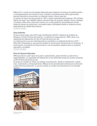 Milkaut S.A. cuenta con tecnología adecuada para asegurar el proceso de pasteurización
y homogeneización de la leche lo cual, sumado a envasadoras de última generación,
permite ofrecerle al consumidor un producto noble y fresco cada día.
La planta de yogur fue inaugurada en 1997 y posee capacidad para elaborar 100 mil litros
diarios de yogur. Aquí Milkaut elabora diversos tipos de yogures: batidos, firmes, bebibles
y frutados, entre otros. Esta línea cuenta con un alto grado de automatización donde
todas las tareas de producción y envasado están controladas desde un sistema central
garantizando la calidad del producto.
ATRÁS | SUBIR
Área Estériles
Produce leche larga vida (UHT) bajo Certificación HACCP «Sistema de Análisis de
Riesgos y Puntos Críticos de Control». La planta fue inaugurada en 1995 y tiene una
capacidad de elaboración de 250 mil litros de leche por día.
La materia prima una vez estandarizada es sometida a un tratamiento térmico (UHT -
Ultra Alta Temperatura), que permite ampliar la conservación del producto en el tiempo. A
continuación, el producto es fraccionado en una envasadora aséptica para su posterior
agrupado y encajado.
ATRÁS | SUBIR
Área de Quesos Naturales
Milkaut produce cuatro tipos de quesos: pasta blanda, pasta semidura, pasta dura y
especialidades. La capacidad de elaboración en las diferentes líneas de quesos asciende
a 500 mil litros de leche por día.
El queso es cuidado en todas sus etapas de producción, desde su elaboración, salado,
oreo, maduración y almacenamiento. Milkaut se ha caracterizado siempre por la atención
a esta línea de producción, lo que le ha dado un amplio reconocimiento en el mercado
externo.
Planta industrial de Yogur de Milkaut.
Producción de quesos.
ATRÁS | SUBIR
 