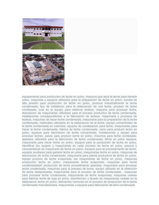 Planta El Suizo.
equipamiento para produccion de leche en polvo, maquina que seca la leche para hacerla
polvo, maquinas y equipos utilizados para la preparacion de leche en polvo, bomba de
alta presión para producción de leche en polvo, produce industrialmente la leche
condensada, tipo de instalacion para la elaboracion de una leche, proceso de leche
condesada, cual es el equipo para elaborar lacteos, maquina para procesar leche,
descripcion de maquinarias utilizadas para el proceso productivo de leche condensada,
instalaciones correspondientes a la fabricacion de lacteos, maquinaria y procesos de
lacteos, maquinas de hacer leche condensada, maquinaria para la preparacion de la leche
condensada, materiales utilizados en la elaboracion de la leche, equipo concentrador de
la leche condensada en colombia, equipos de condesacion para leche, maquinarias para
hacer la leche condensada, fabrica de leche condensada, vacio para producir leche en
polvo, equipos para fabricacion de leche concentrada, instalaciones y equipo para
procesar leches, pasos para producir leche en polvo, imsumos para leche condesada,
aparatos utilizados para la fabricacion de leche condensada, lehce en polvo equipos,
maquinaria para hecer leche en polvo, equipos para la porducción de leche en polvo,
identificar los rquipos y maquinarias en cada proceso de leche en polvo, precios y
caracteristicas de maquinaria de leche en polvo, equipos para el procesamiento de leche,
equipos auxiliares para generar leche en polvo, maquinarias leche en polvo, maquinas de
elavoracion de leche condensada, maquinaria para planta productora de leche en polvo,
equipo proceso de leche evaporada, las maquinarias de leche en polvo, máquinas
producción leche en polvo, maquinarias leche evaporada, maquinas para leche
condensadadpf, producción de leche procedimiento aparatos, maquinaria para procesar
leche condensada, maquinas para el preceso de leche, equipo utilizado en la obtención
de leche deslactosada, maquinarias para el proceso de leche condensada , maquinas
para procesar leche condensada, maquinarias de leche evaporada, maquinas usadas
para fabricar leche de soja en polvo, desinfeccion y lavado de maquinarias usadas en la
elaboracion leche en polvo, elementos comunes en el proceso de produccion de la leche
condensada manufacturera, maquinarias o equipos para fabricacion de lehe condensada
 