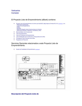 Vestuarios
Comedor
El Proyecto Listo de Emprendimiento (eBook) contiene:
Proyecto Listo de Emprendimiento en archivo pra AutoCAD (.dwg) (hojas en formato A0 o A1) (VER MODELO), con:
- Planta de la Construcción
- Layout de los Equipamientos
- Cortes
- Fachada
- Planta de Situación de las Construcciones en el terreno
- Planta de las Oficinas, Vestuarios, Comedores y Otros
Memorial Básico de la Construcción
Lista de Equipamientos
Lista de Proveedores de Equipamientos
Lista de Materiales de la Construción y Presupuestos de la Obra
Cronograma Físico-Financiero de la Obra
Flujograma de Producción
Servicios Opcionles relacionados a este Proyecto Listo de
Emprendimiento:
Estudio de Factibilidad el Emprendimiento (VER MODELO)
Descripción del Proyecto Listo de
 