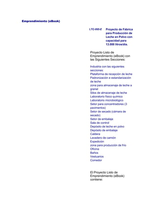 Emprendimiento (eBook)
LTC-095-E Proyecto de Fábrica
para Producción de
Leche en Polvo con
capacidad para
13.000 litros/día.
Proyecto Listo de
Emprendimiento (eBook) con
las Siguientes Secciones:
Industria con las siguientes
secciones:
Plataforma de recepción de leche
Padronización e estandarización
de leche
zona para almacenaje de leche a
granel
Silos de almacenaje de leche
Laboratorio físico químico
Laboratorio microbiológico
Setor para concentradores (3
pavimentos)
Setor de secado (cámara de
secado)
Setor de embalaje
Sala de control
Depósito de leche en polvo
Depósito de embalaje
Caldera
Lavadero de camión
Expedición
zona para producción de frío
Oficina
Baños
Vestuarios
Comedor
El Proyecto Listo de
Emprendimiento (eBook)
contiene:
 
