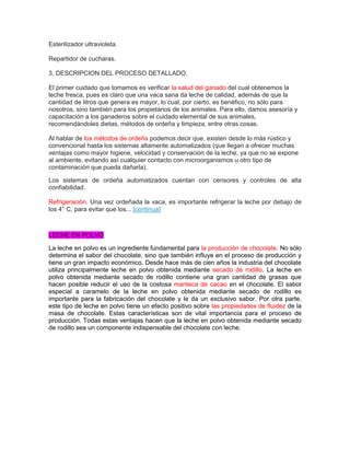 Esterilizador ultravioleta.
Repartidor de cucharas.
3. DESCRIPCION DEL PROCESO DETALLADO.
El primer cuidado que tomamos es verificar la salud del ganado del cual obtenemos la
leche fresca, pues es claro que una vaca sana da leche de calidad, además de que la
cantidad de litros que genera es mayor, lo cual, por cierto, es benéfico, no sólo para
nosotros, sino también para los propietarios de los animales. Para ello, damos asesoría y
capacitación a los ganaderos sobre el cuidado elemental de sus animales,
recomendándoles dietas, métodos de ordeña y limpieza, entre otras cosas.
Al hablar de los métodos de ordeña podemos decir que, existen desde lo más rústico y
convencional hasta los sistemas altamente automatizados (que llegan a ofrecer muchas
ventajas como mayor higiene, velocidad y conservación de la leche, ya que no se expone
al ambiente, evitando así cualquier contacto con microorganismos u otro tipo de
contaminación que pueda dañarla).
Los sistemas de ordeña automatizados cuentan con censores y controles de alta
confiabilidad.
Refrigeración. Una vez ordeñada la vaca, es importante refrigerar la leche por debajo de
los 4° C, para evitar que los... [continua]
LECHE EN POLVO
La leche en polvo es un ingrediente fundamental para la producción de chocolate. No sólo
determina el sabor del chocolate, sino que también influye en el proceso de producción y
tiene un gran impacto económico. Desde hace más de cien años la industria del chocolate
utiliza principalmente leche en polvo obtenida mediante secado de rodillo. La leche en
polvo obtenida mediante secado de rodillo contiene una gran cantidad de grasas que
hacen posible reducir el uso de la costosa manteca de cacao en el chocolate. El sabor
especial a caramelo de la leche en polvo obtenida mediante secado de rodillo es
importante para la fabricación del chocolate y le da un exclusivo sabor. Por otra parte,
este tipo de leche en polvo tiene un efecto positivo sobre las propiedades de fluidez de la
masa de chocolate. Estas características son de vital importancia para el proceso de
producción. Todas estas ventajas hacen que la leche en polvo obtenida mediante secado
de rodillo sea un componente indispensable del chocolate con leche.
 