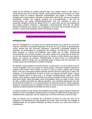 hablar de los métodos de ordeña podemos decir que, existen desde lo más rústico y
convencional (que es de manera manual, usado generalmente por personas con poco
ganado) hasta los sistemas altamente automatizados (que llegan a ofrecer muchas
ventajas como mayor higiene, velocidad y conservación de la leche, ya que no se expone
al ambiente, evitando así cualquier contacto con microorganismos u otro tipo de
contaminación que pueda dañarla).Refrigeración. Una vez ordeñada la vaca, es
importante refrigerar la leche por debajo de los 4° C, para evitar que los microorganismos
que pudiera contener empiecen a degradarla y descomponerla. Para ello, se utilizan
tanques enfriadores que cuentan con un agitador, el cual evita que se separe la grasa de
la leche, o capuchones aislantes cuando se deposita en botes.
PROYECTOS PRELIMINARES PARA LAS PLANTAS INDUSTRIALES
PLANTA ENLATADORA DE LECHE EN POLVO
INTRODUCCIÓN
Años de investigación en el campo de la nutrición demostró que la leche es uno de los
mejores suministros de proteína disponible. El hecho de que la leche es generalmente
menos costosa que otro suministro alimenticio, conteniendo comparable cantidad de
proteínas, ha incrementado su popularidad. Sin embargo, la producción y consumo de
leche presenta un número de problemas para países que no están previamente
comprometidos en la industria lechera. Las vacas usadas en la producción de leche son
de una raza especial que requiere tiempo para su crianza y mucho alimento que algunos
países son capaces de producir. Posteriormente, la leche fresca es continuamente
refrigerada desde el tiempo que es procesada hasta el tiempo que es consumida y en
muchos países esto representa un problema evidente.
No obstante, estos problemas si tienen solución. La producción y el uso de leche en polvo
o seca ha llegado a ser muy popular en muchos países, incluyendo aquellos capaces de
producir leche fresca. Pero la leche en polvo no solo es menos costosa que la leche
fresca, sino que mucha gente prefiere este tipo de leche (leche en polvo) por su sabor. Sin
embargo, en el procesamiento de leche en polvo se requiere de leche fresca, muchos
países importan leche en polvo pura y lo envasan domésticamente. Según se añada
azúcar y otros aditivos, puede producirse una extensa variedad de leche en polvo, así se
tiene leche entera, leche desnatada, leche achocolatada, leche con sabor a frutas, crema
de café y papillas para bebé son algunos ejemplos. Las compañías taiwanesas con más
de 30 años de experiencia en el procesamiento de productos de leche, utilizan perfectas
técnicas y maquinarias para el enlatado de leche en polvo al punto que actualmente son
capaces de exportar plantas de enlatado de leche en polvo.
La planta descrita en este estudio está diseñada para enlatar algunos tipos de productos
de leche en polvo automática e higiénicamente. La planta es relativamente barata para su
establecimiento y operación, sólo se requiere de un mínimo de terreno y mano de obra.
Este en conjunto con el aumento de la demanda de leche en polvo así como de la
población y los estándares de vida alrededor del mundo, hace de la idea de investigar el
establecimiento de una planta enlatadora de leche en polvo, una razón para tomar en
consideración.
 