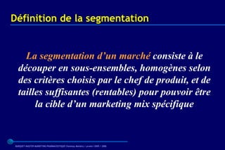 Définition de la segmentation


    La segmentation d’un marché consiste à le
  découper en sous-ensembles, homogènes selon
  des critères choisis par le chef de produit, et de
  tailles suffisantes (rentables) pour pouvoir être
       la cible d’un marketing mix spécifique


BARQUET/MASTER MARKETING PHARMACEUTIQUE Chatenay Malabry / promo /2005 / 2006
 