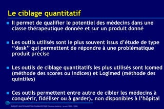 Le ciblage quantitatif
   Il permet de qualifier le potentiel des médecins dans une
    classe thérapeutique donnée et sur un produit donné

   Les outils utilisés sont le plus souvent issus d’étude de type
    ‘‘desk’’ qui permettent de répondre à une problématique
    produit précise

   Les outils de ciblage quantitatifs les plus utilisés sont Icomed
    (méthode des scores ou indices) et Logimed (méthode des
    quintiles)

   Ces outils permettent entre autre de cibler les médecins à
    conquérir, fidéliser ou à garder)…non disponibles à l’hôpital
    BARQUET/MASTER MARKETING PHARMACEUTIQUE Chatenay Malabry / promo /2005 / 2006
 