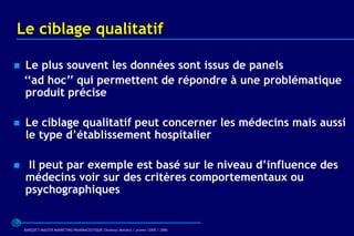 Le ciblage qualitatif

   Le plus souvent les données sont issus de panels
    ‘‘ad hoc’’ qui permettent de répondre à une problématique
    produit précise

   Le ciblage qualitatif peut concerner les médecins mais aussi
    le type d’établissement hospitalier

    Il peut par exemple est basé sur le niveau d’influence des
    médecins voir sur des critères comportementaux ou
    psychographiques


    BARQUET/MASTER MARKETING PHARMACEUTIQUE Chatenay Malabry / promo /2005 / 2006
 
