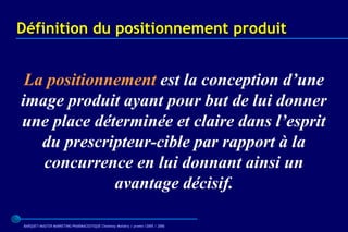 Définition du positionnement produit


 La positionnement est la conception d’une
image produit ayant pour but de lui donner
une place déterminée et claire dans l’esprit
   du prescripteur-cible par rapport à la
   concurrence en lui donnant ainsi un
             avantage décisif.

BARQUET/MASTER MARKETING PHARMACEUTIQUE Chatenay Malabry / promo /2005 / 2006
 