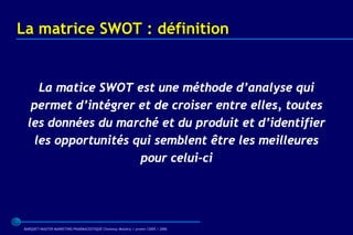 La matrice SWOT : définition


     La matice SWOT est une méthode d’analyse qui
   permet d’intégrer et de croiser entre elles, toutes
  les données du marché et du produit et d’identifier
    les opportunités qui semblent être les meilleures
                      pour celui-ci




BARQUET/MASTER MARKETING PHARMACEUTIQUE Chatenay Malabry / promo /2005 / 2006
 