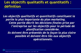 Les objectifs qualitatifs et quantitatifs :
définition

Les objectifs qualitatifs et quantitatifs constituent la
  partie la plus importante du plan marketing.
    Cette partie décrit les décisions finales prise par
       l’entreprise sur les objectifs pour la période de
                   planification considérée.
   Ils doivent être présentés de la façon la plus claire
          possible et doivent être liés aux objectifs
                         opérationnels.



 BARQUET/MASTER MARKETING PHARMACEUTIQUE Chatenay Malabry / promo /2005 / 2006
 