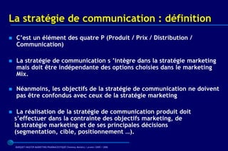 La stratégie de communication : définition
   C’est un élément des quatre P (Produit / Prix / Distribution /
    Communication)

   La stratégie de communication s ’intègre dans la stratégie marketing
    mais doit être indépendante des options choisies dans le marketing
    Mix.

   Néanmoins, les objectifs de la stratégie de communication ne doivent
    pas être confondus avec ceux de la stratégie marketing

    La réalisation de la stratégie de communication produit doit
    s’effectuer dans la contrainte des objectifs marketing, de
    la stratégie marketing et de ses principales décisions
    (segmentation, cible, positionnement …).

    BARQUET/MASTER MARKETING PHARMACEUTIQUE Chatenay Malabry / promo /2005 / 2006
 