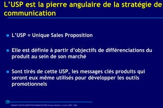 L’USP est la pierre angulaire de la stratégie de
communication

   L’USP = Unique Sales Proposition

   Elle est définie à partir d’objectifs de différenciations du
    produit au sein de son marché

   Sont tirés de cette USP, les messages clés produits qui
    seront eux même utilisés pour développer les outils
    promotionnels


    BARQUET/MASTER MARKETING PHARMACEUTIQUE Chatenay Malabry / promo /2005 / 2006
 
