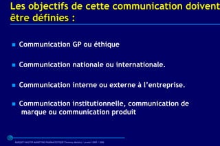 Les objectifs de cette communication doivent
être définies :

   Communication GP ou éthique

   Communication nationale ou internationale.

   Communication interne ou externe à l’entreprise.

   Communication institutionnelle, communication de
    marque ou communication produit



 BARQUET/MASTER MARKETING PHARMACEUTIQUE Chatenay Malabry / promo /2005 / 2006
 