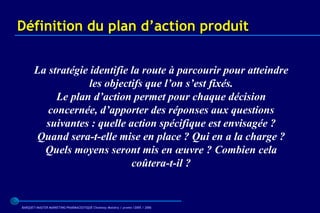 Définition du plan d’action produit


       La stratégie identifie la route à parcourir pour atteindre
                    les objectifs que l’on s’est fixés.
            Le plan d’action permet pour chaque décision
          concernée, d’apporter des réponses aux questions
         suivantes : quelle action spécifique est envisagée ?
       Quand sera-t-elle mise en place ? Qui en a la charge ?
         Quels moyens seront mis en œuvre ? Combien cela
                              coûtera-t-il ?


BARQUET/MASTER MARKETING PHARMACEUTIQUE Chatenay Malabry / promo /2005 / 2006
 