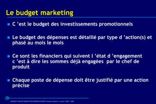 Le budget marketing
     C ’est le budget des investissements promotionnels

     Le budget des dépenses est détaillé par type d ’action(s) et
      phasé au mois le mois

     Ce sont les financiers qui suivent l ’état d ’engagement
      c ’est à dire les sommes déjà engagées par le chef de
      produit

     Chaque poste de dépense doit être justifié par une action
      précise

    BARQUET/MASTER MARKETING PHARMACEUTIQUE Chatenay Malabry / promo /2005 / 2006
 
