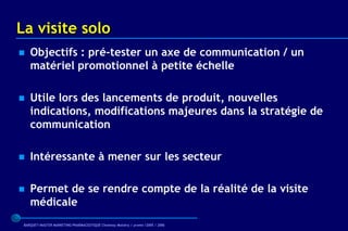 La visite solo
   Objectifs : pré-tester un axe de communication / un
    matériel promotionnel à petite échelle

   Utile lors des lancements de produit, nouvelles
    indications, modifications majeures dans la stratégie de
    communication

   Intéressante à mener sur les secteur

   Permet de se rendre compte de la réalité de la visite
    médicale
 BARQUET/MASTER MARKETING PHARMACEUTIQUE Chatenay Malabry / promo /2005 / 2006
 