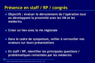 Présence en staff / RP / congrès
   Objectifs : évaluer le déroulement de l’opération tout
    en développant la proximité avec les VM et les
    médecins

   Créer un lien avec la vie régionale

   Dans le cadre de symposium, veiller à verrouiller nos
    orateurs sur leurs présentations

   En staff / RP, identifier les principales questions /
    problématiques remontées par les médecins
 BARQUET/MASTER MARKETING PHARMACEUTIQUE Chatenay Malabry / promo /2005 / 2006
 