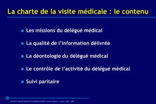 La charte de la visite médicale : le contenu

                  Les missions du délégué médical

                  La qualité de l’information délivrée

                  La déontologie du délégué médical

                  Le contrôle de l’activité du délégué médical

                  Suivi paritaire


BARQUET/MASTER MARKETING PHARMACEUTIQUE Chatenay Malabry / promo /2005 / 2006
 