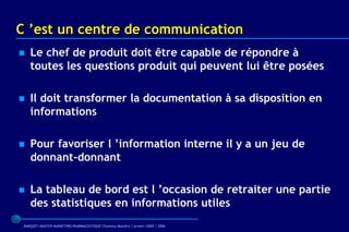C ’est un centre de communication
   Le chef de produit doit être capable de répondre à
    toutes les questions produit qui peuvent lui être posées

   Il doit transformer la documentation à sa disposition en
    informations

   Pour favoriser l ’information interne il y a un jeu de
    donnant-donnant

   La tableau de bord est l ’occasion de retraiter une partie
    des statistiques en informations utiles
 BARQUET/MASTER MARKETING PHARMACEUTIQUE Chatenay Malabry / promo /2005 / 2006
 