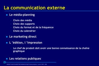 La communication externe
    Le média-planning
        –    Choix des média
        –    Choix des supports
        –    Choix du format et de la fréquence
        –    Choix du calendrier

    Le marketing direct

    L ’édition, l ’impression
        – Le chef de produit doit avoir une bonne connaissance de la chaîne
          graphique


    Les relations publiques
 BARQUET/MASTER MARKETING PHARMACEUTIQUE Chatenay Malabry / promo /2005 / 2006
 