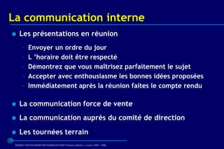La communication interne
   Les présentations en réunion
      –    Envoyer un ordre du jour
      –    L ’horaire doit être respecté
      –    Démontrez que vous maîtrisez parfaitement le sujet
      –    Accepter avec enthousiasme les bonnes idées proposées
      –    Immédiatement après la réunion faites le compte rendu

   La communication force de vente
   La communication auprès du comité de direction
   Les tournées terrain
 BARQUET/MASTER MARKETING PHARMACEUTIQUE Chatenay Malabry / promo /2005 / 2006
 
