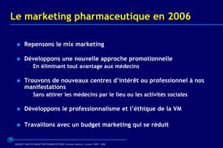 Le marketing pharmaceutique en 2006

      Repensons le mix marketing

      Développons une nouvelle approche promotionnelle
         – En éliminant tout avantage aux médecins

      Trouvons de nouveaux centres d’intérêt ou professionnel à nos
       manifestations
         – Sans attirer les médecins par le lieu ou les activités sociales

      Développons le professionnalisme et l’éthique de la VM

      Travaillons avec un budget marketing qui se réduit


BARQUET/MASTER MARKETING PHARMACEUTIQUE Chatenay Malabry / promo /2005 / 2006
 