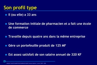 Son profil type
   Il (ou elle) a 33 ans

   Une formation initiale de pharmacien et a fait une école
    de commerce

   Travaille depuis quatre ans dans la même entreprise

   Gère un portefeuille produit de 125 MF

   Est assez satisfait de son salaire annuel de 320 KF

 BARQUET/MASTER MARKETING PHARMACEUTIQUE Chatenay Malabry / promo /2005 / 2006
 
