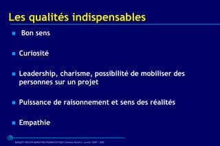 Les qualités indispensables
     Bon sens

   Curiosité

   Leadership, charisme, possibilité de mobiliser des
    personnes sur un projet

   Puissance de raisonnement et sens des réalités

   Empathie

 BARQUET/MASTER MARKETING PHARMACEUTIQUE Chatenay Malabry / promo /2005 / 2006
 