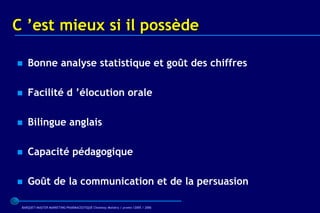 C ’est mieux si il possède

   Bonne analyse statistique et goût des chiffres

   Facilité d ’élocution orale

   Bilingue anglais

   Capacité pédagogique

   Goût de la communication et de la persuasion

 BARQUET/MASTER MARKETING PHARMACEUTIQUE Chatenay Malabry / promo /2005 / 2006
 