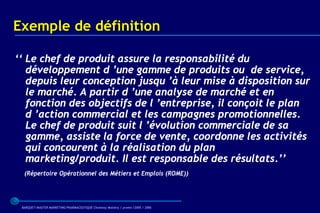 Exemple de définition

‘‘ Le chef de produit assure la responsabilité du
   développement d ’une gamme de produits ou de service,
   depuis leur conception jusqu ’à leur mise à disposition sur
   le marché. A partir d ’une analyse de marché et en
   fonction des objectifs de l ’entreprise, il conçoit le plan
   d ’action commercial et les campagnes promotionnelles.
   Le chef de produit suit l ’évolution commerciale de sa
   gamme, assiste la force de vente, coordonne les activités
   qui concourent à la réalisation du plan
   marketing/produit. Il est responsable des résultats.’’
  (Répertoire Opérationnel des Métiers et Emplois (ROME))




 BARQUET/MASTER MARKETING PHARMACEUTIQUE Chatenay Malabry / promo /2005 / 2006
 