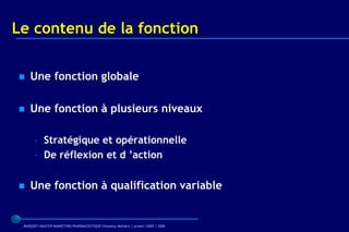 Le contenu de la fonction


   Une fonction globale

   Une fonction à plusieurs niveaux

      – Stratégique et opérationnelle
      – De réflexion et d ’action

   Une fonction à qualification variable


 BARQUET/MASTER MARKETING PHARMACEUTIQUE Chatenay Malabry / promo /2005 / 2006
 