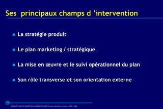 Ses principaux champs d ’intervention

       La stratégie produit

       Le plan marketing / stratégique

       La mise en œuvre et le suivi opérationnel du plan

       Son rôle transverse et son orientation externe



 BARQUET/MASTER MARKETING PHARMACEUTIQUE Chatenay Malabry / promo /2005 / 2006
 